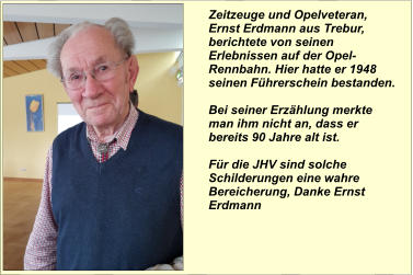 Zeitzeuge und Opelveteran, Ernst Erdmann aus Trebur, berichtete von seinen Erlebnissen auf der Opel-Rennbahn. Hier hatte er 1948 seinen Führerschein bestanden.  Bei seiner Erzählung merkte man ihm nicht an, dass er bereits 90 Jahre alt ist.   Für die JHV sind solche Schilderungen eine wahre Bereicherung, Danke Ernst Erdmann