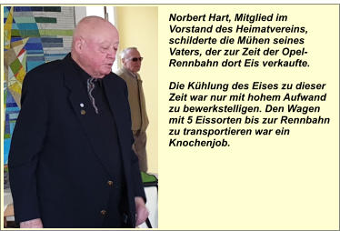 Norbert Hart, Mitglied im Vorstand des Heimatvereins, schilderte die Mühen seines Vaters, der zur Zeit der Opel- Rennbahn dort Eis verkaufte.  Die Kühlung des Eises zu dieser Zeit war nur mit hohem Aufwand zu bewerkstelligen. Den Wagen mit 5 Eissorten bis zur Rennbahn zu transportieren war ein Knochenjob.