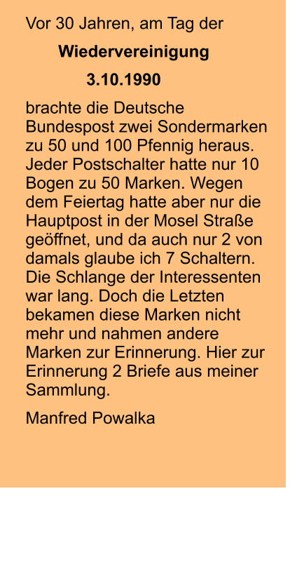 Vor 30 Jahren, am Tag der        Wiedervereinigung              3.10.1990  brachte die Deutsche Bundespost zwei Sondermarken zu 50 und 100 Pfennig heraus. Jeder Postschalter hatte nur 10 Bogen zu 50 Marken. Wegen dem Feiertag hatte aber nur die Hauptpost in der Mosel Straße geöffnet, und da auch nur 2 von damals glaube ich 7 Schaltern. Die Schlange der Interessenten war lang. Doch die Letzten bekamen diese Marken nicht mehr und nahmen andere Marken zur Erinnerung. Hier zur Erinnerung 2 Briefe aus meiner Sammlung.  Manfred Powalka