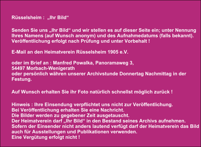 Rüsselsheim :  „Ihr Bild“  Senden Sie uns „Ihr Bild“ und wir stellen es auf dieser Seite ein; unter Nennung  Ihres Namens (auf Wunsch anonym) und des Aufnahmedatums (falls bekannt).  Veröffentlichung erfolgt nach Prüfung und unter Vorbehalt !   E-Mail an den Heimatverein Rüsselsheim 1905 e.V.  oder im Brief an : Manfred Powalka, Panoramaweg 3, 54497 Morbach-Wenigerath oder persönlich währen unserer Archivstunde Donnertag Nachmittag in der Festung.  Auf Wunsch erhalten Sie ihr Foto natürlich schnellst möglich zurück !  Hinweis : Ihre Einsendung verpflichtet uns nicht zur Veröffentlichung.   Bei Veröffentlichung erhalten Sie eine Nachricht.  Die Bilder werden zu gegebener Zeit ausgetauscht. Der Heimatverein darf „Ihr Bild“ in den Bestand seines Archivs aufnehmen. Sofern der Einsender nicht anders lautend verfügt darf der Heimatverein das Bild auch für Ausstellungen und Publikationen verwenden. Eine Vergütung erfolgt nicht !